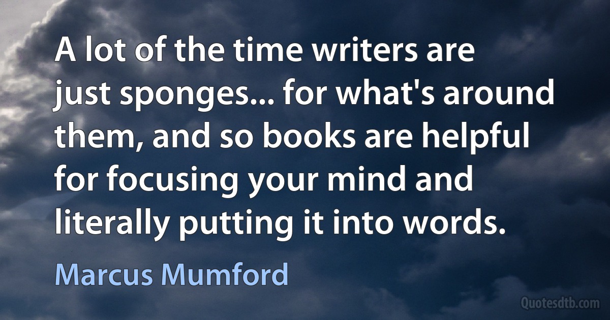 A lot of the time writers are just sponges... for what's around them, and so books are helpful for focusing your mind and literally putting it into words. (Marcus Mumford)