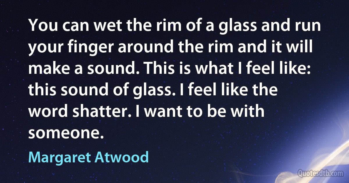 You can wet the rim of a glass and run your finger around the rim and it will make a sound. This is what I feel like: this sound of glass. I feel like the word shatter. I want to be with someone. (Margaret Atwood)