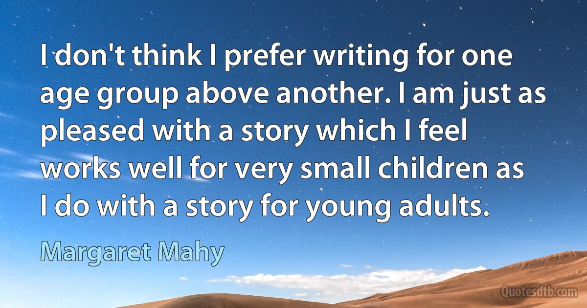 I don't think I prefer writing for one age group above another. I am just as pleased with a story which I feel works well for very small children as I do with a story for young adults. (Margaret Mahy)