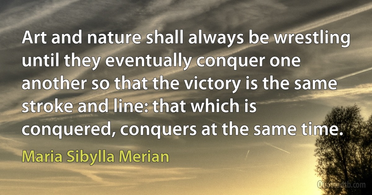 Art and nature shall always be wrestling until they eventually conquer one another so that the victory is the same stroke and line: that which is conquered, conquers at the same time. (Maria Sibylla Merian)