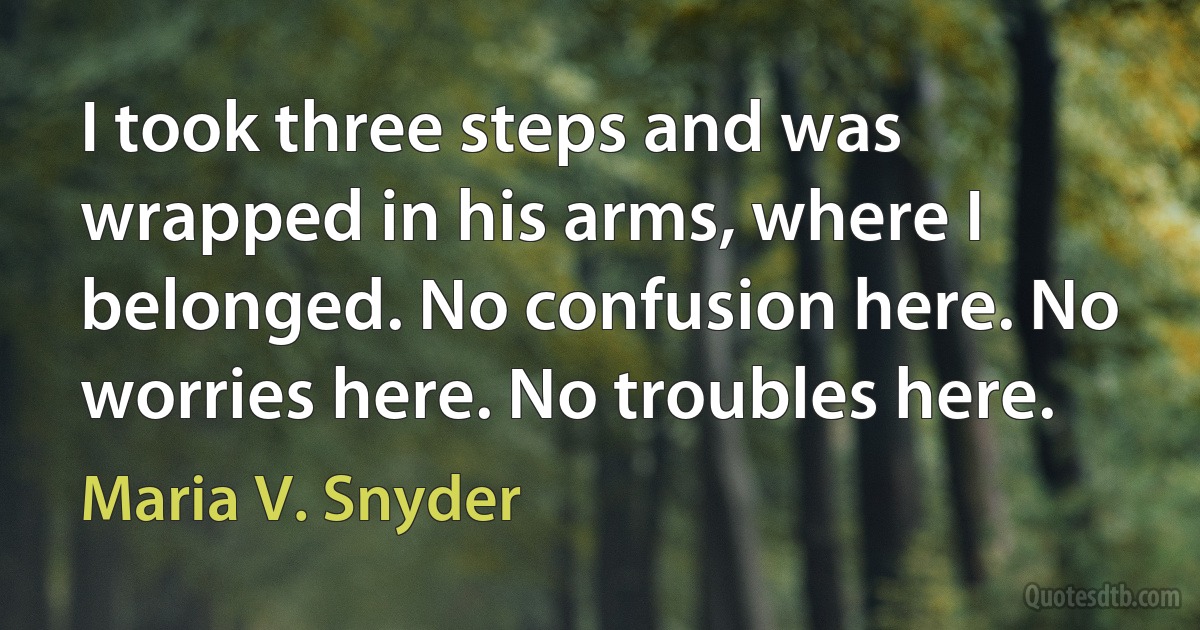 I took three steps and was wrapped in his arms, where I belonged. No confusion here. No worries here. No troubles here. (Maria V. Snyder)