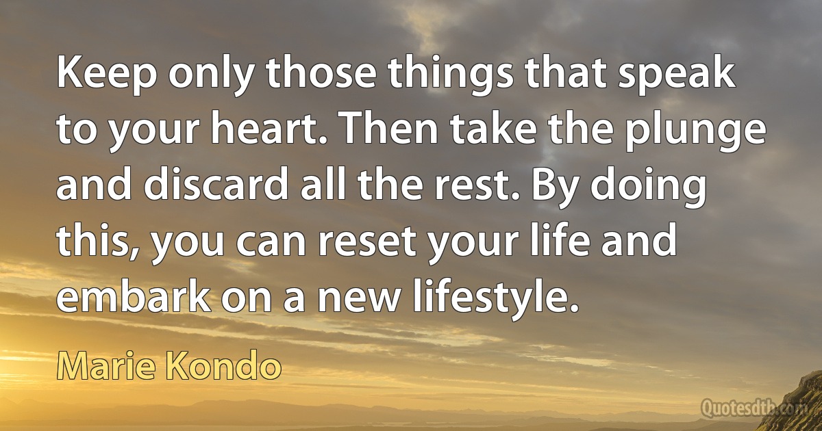 Keep only those things that speak to your heart. Then take the plunge and discard all the rest. By doing this, you can reset your life and embark on a new lifestyle. (Marie Kondo)