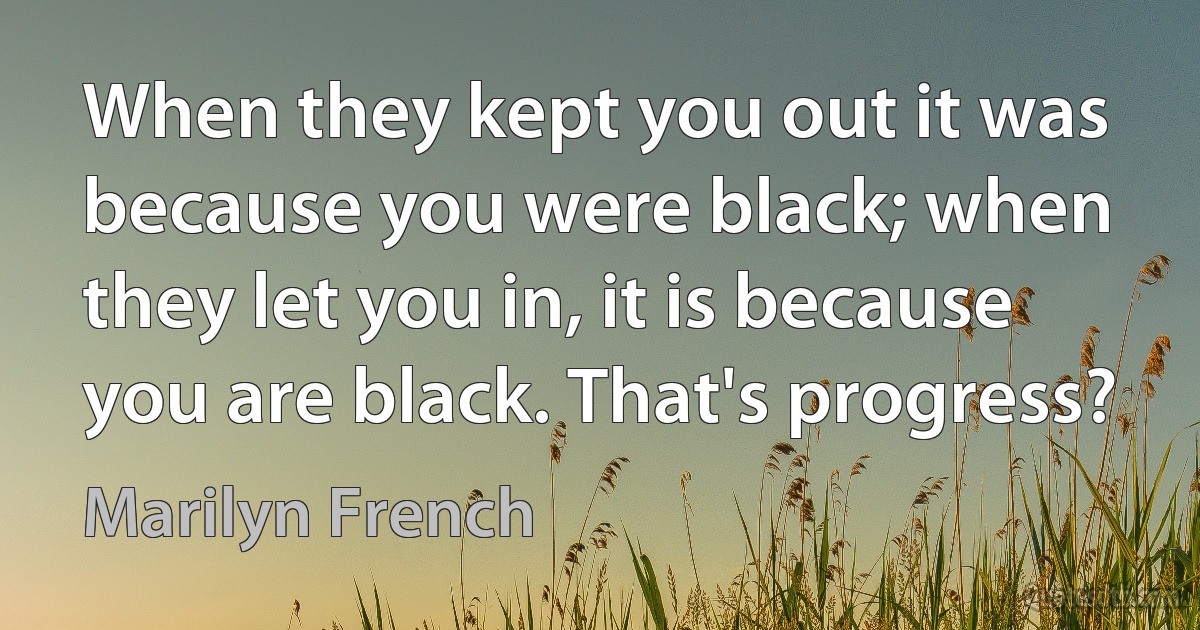 When they kept you out it was because you were black; when they let you in, it is because you are black. That's progress? (Marilyn French)