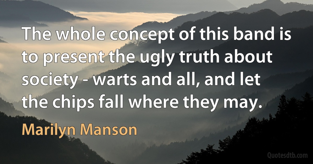 The whole concept of this band is to present the ugly truth about society - warts and all, and let the chips fall where they may. (Marilyn Manson)