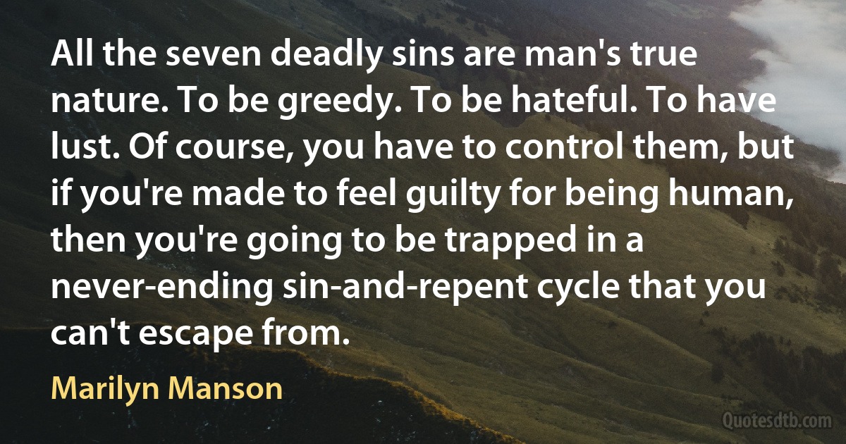 All the seven deadly sins are man's true nature. To be greedy. To be hateful. To have lust. Of course, you have to control them, but if you're made to feel guilty for being human, then you're going to be trapped in a never-ending sin-and-repent cycle that you can't escape from. (Marilyn Manson)