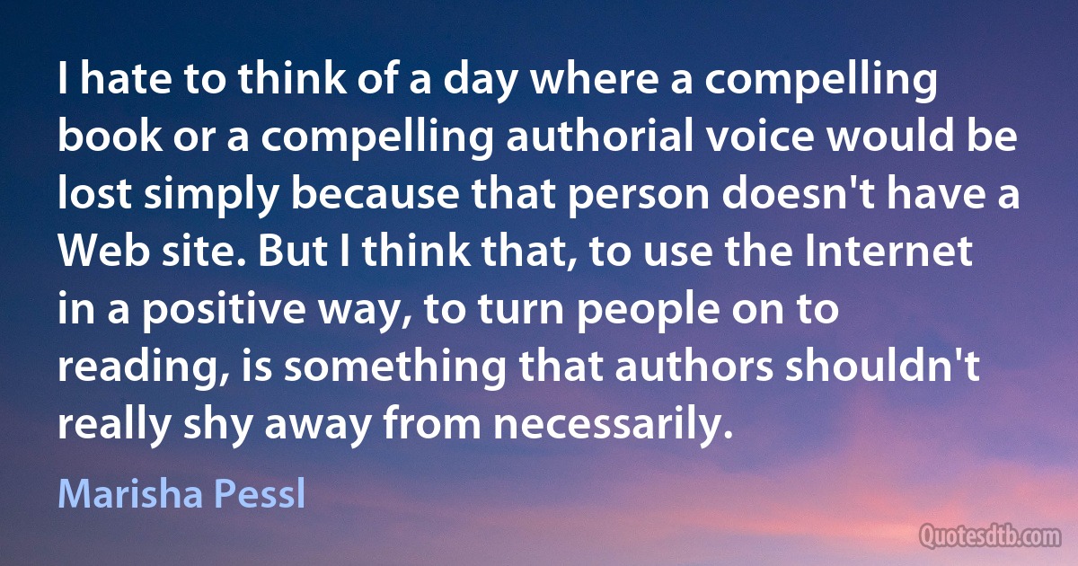 I hate to think of a day where a compelling book or a compelling authorial voice would be lost simply because that person doesn't have a Web site. But I think that, to use the Internet in a positive way, to turn people on to reading, is something that authors shouldn't really shy away from necessarily. (Marisha Pessl)