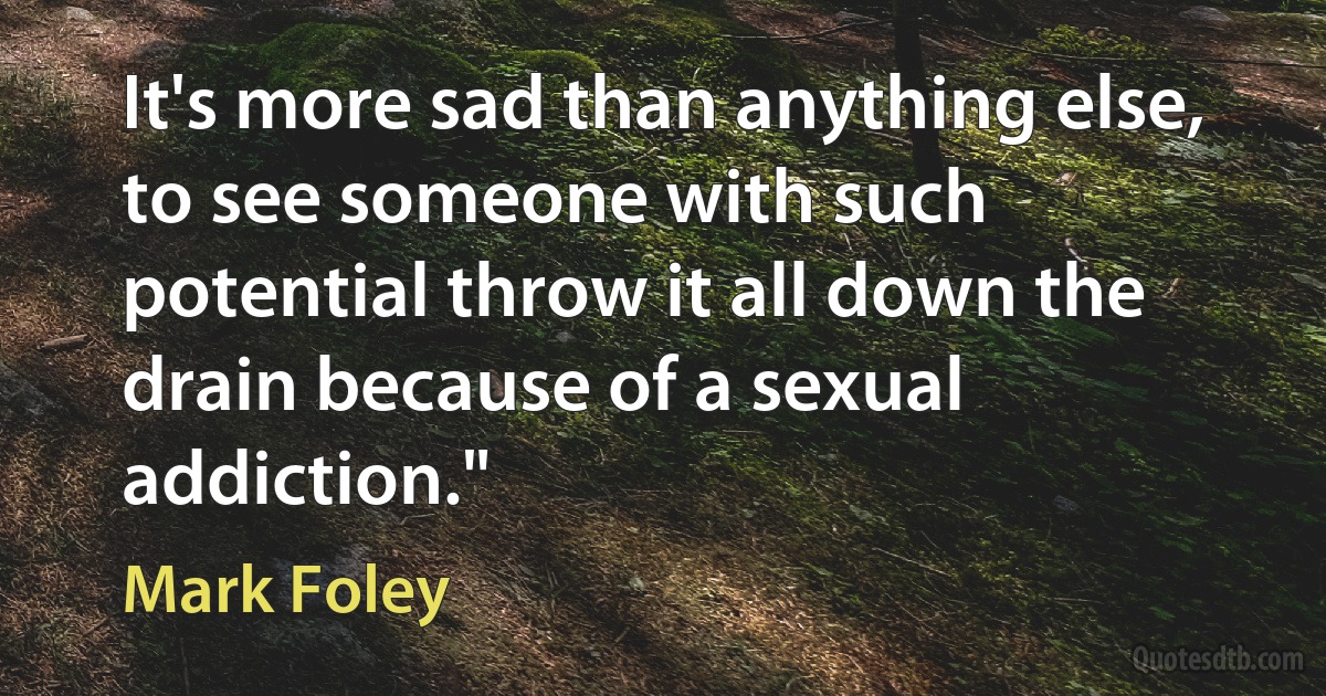 It's more sad than anything else, to see someone with such potential throw it all down the drain because of a sexual addiction." (Mark Foley)