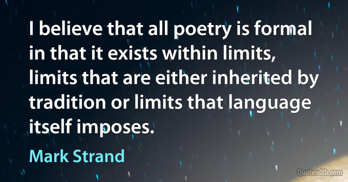 I believe that all poetry is formal in that it exists within limits, limits that are either inherited by tradition or limits that language itself imposes. (Mark Strand)