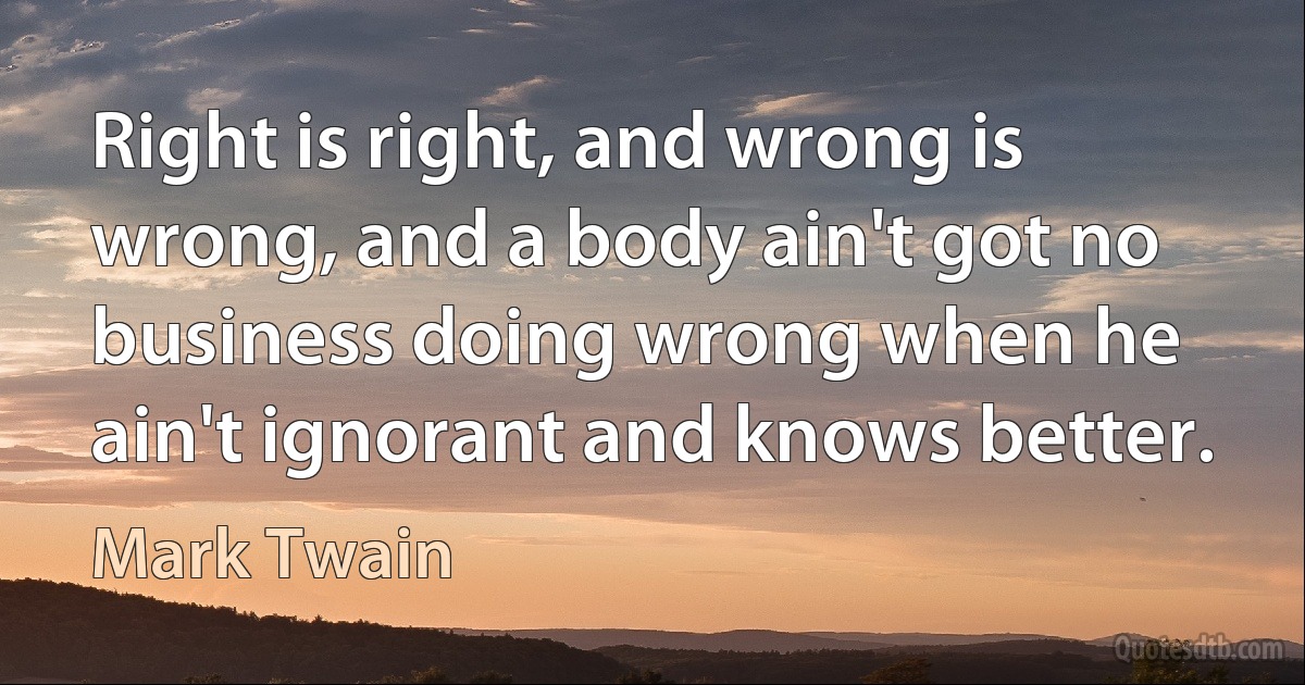 Right is right, and wrong is wrong, and a body ain't got no business doing wrong when he ain't ignorant and knows better. (Mark Twain)