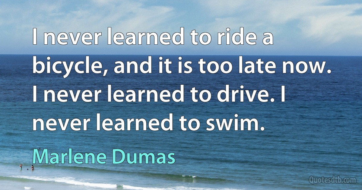 I never learned to ride a bicycle, and it is too late now. I never learned to drive. I never learned to swim. (Marlene Dumas)