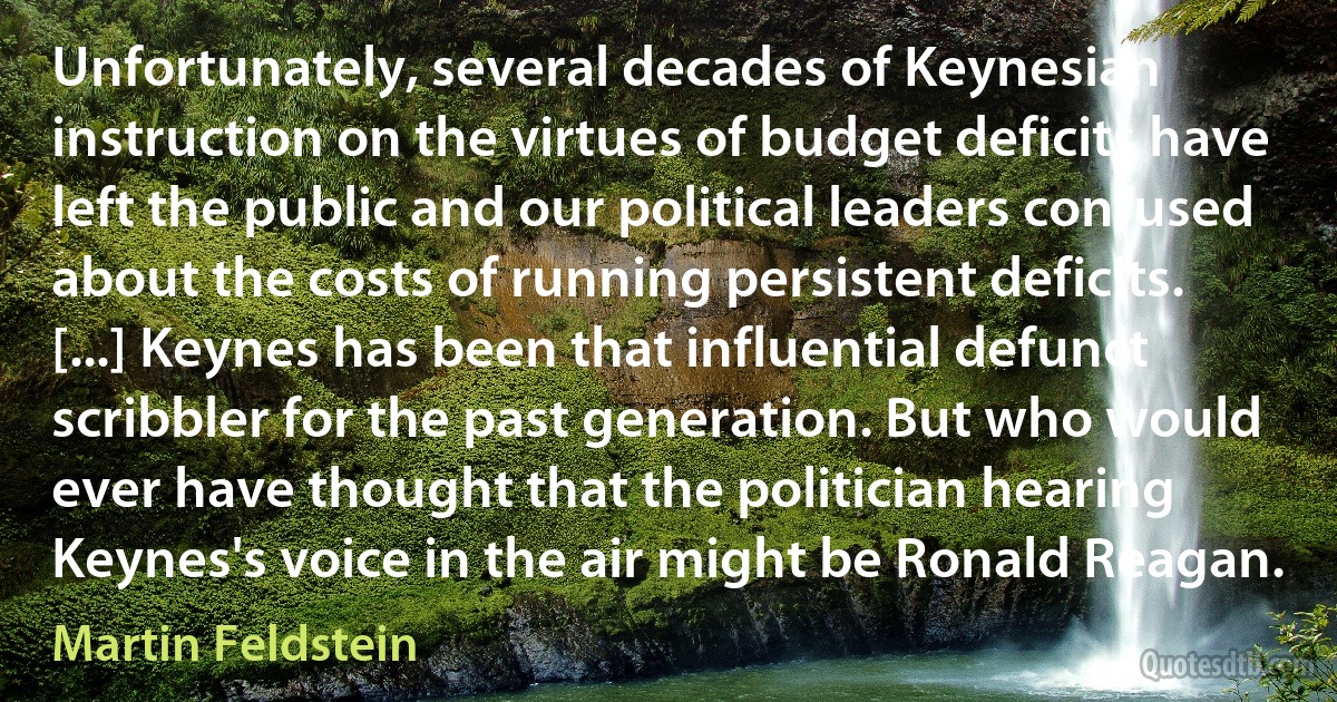 Unfortunately, several decades of Keynesian instruction on the virtues of budget deficits have left the public and our political leaders confused about the costs of running persistent deficits. [...] Keynes has been that influential defunct scribbler for the past generation. But who would ever have thought that the politician hearing Keynes's voice in the air might be Ronald Reagan. (Martin Feldstein)