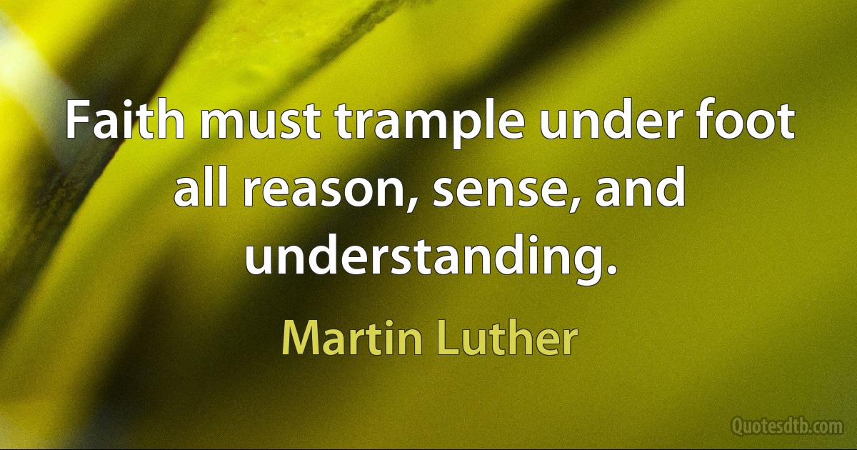 Faith must trample under foot all reason, sense, and understanding. (Martin Luther)