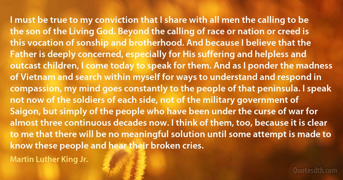 I must be true to my conviction that I share with all men the calling to be the son of the Living God. Beyond the calling of race or nation or creed is this vocation of sonship and brotherhood. And because I believe that the Father is deeply concerned, especially for His suffering and helpless and outcast children, I come today to speak for them. And as I ponder the madness of Vietnam and search within myself for ways to understand and respond in compassion, my mind goes constantly to the people of that peninsula. I speak not now of the soldiers of each side, not of the military government of Saigon, but simply of the people who have been under the curse of war for almost three continuous decades now. I think of them, too, because it is clear to me that there will be no meaningful solution until some attempt is made to know these people and hear their broken cries. (Martin Luther King Jr.)