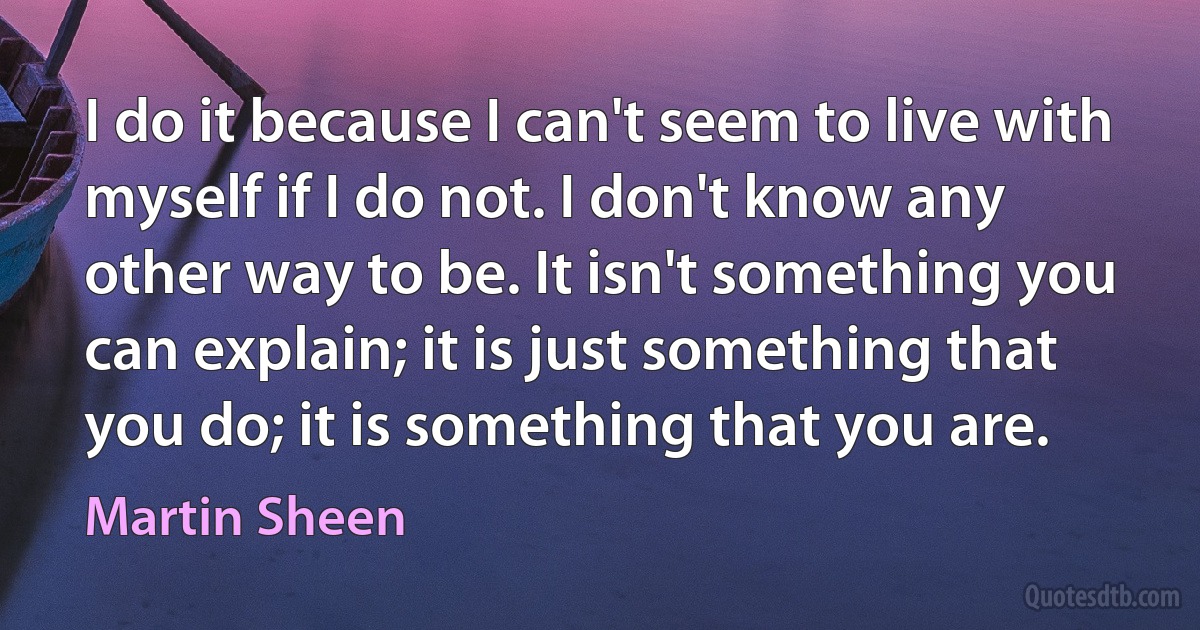 I do it because I can't seem to live with myself if I do not. I don't know any other way to be. It isn't something you can explain; it is just something that you do; it is something that you are. (Martin Sheen)