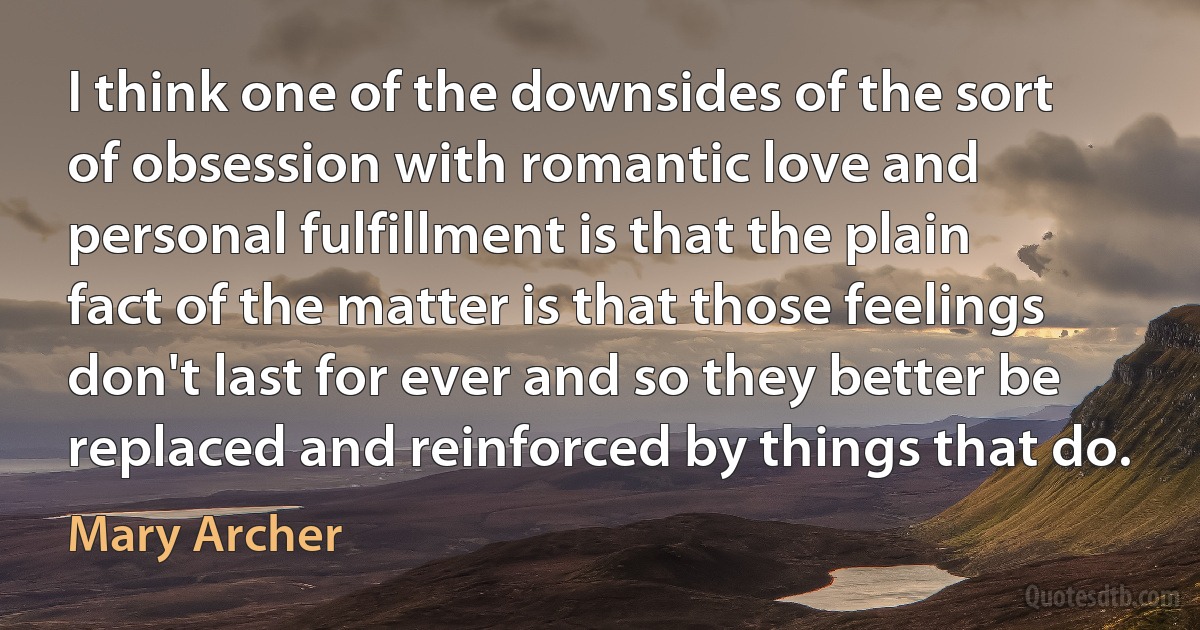 I think one of the downsides of the sort of obsession with romantic love and personal fulfillment is that the plain fact of the matter is that those feelings don't last for ever and so they better be replaced and reinforced by things that do. (Mary Archer)