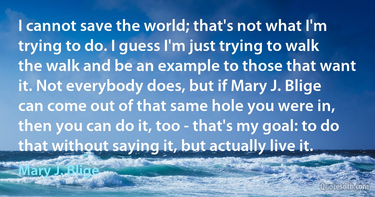 I cannot save the world; that's not what I'm trying to do. I guess I'm just trying to walk the walk and be an example to those that want it. Not everybody does, but if Mary J. Blige can come out of that same hole you were in, then you can do it, too - that's my goal: to do that without saying it, but actually live it. (Mary J. Blige)