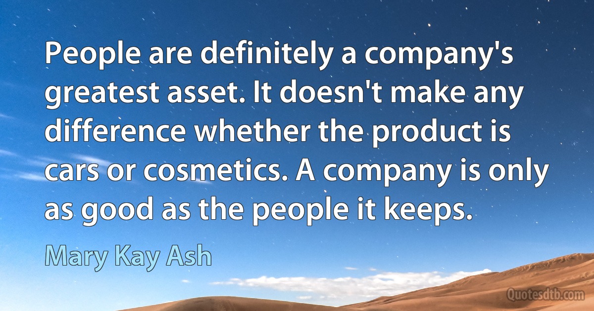 People are definitely a company's greatest asset. It doesn't make any difference whether the product is cars or cosmetics. A company is only as good as the people it keeps. (Mary Kay Ash)