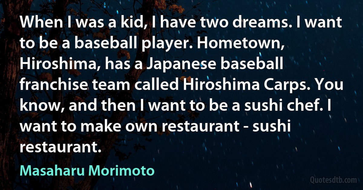 When I was a kid, I have two dreams. I want to be a baseball player. Hometown, Hiroshima, has a Japanese baseball franchise team called Hiroshima Carps. You know, and then I want to be a sushi chef. I want to make own restaurant - sushi restaurant. (Masaharu Morimoto)