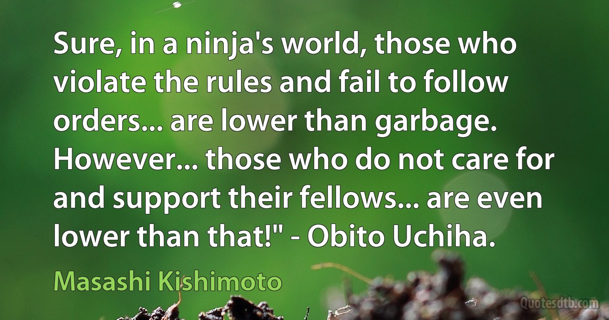 Sure, in a ninja's world, those who violate the rules and fail to follow orders... are lower than garbage. However... those who do not care for and support their fellows... are even lower than that!" - Obito Uchiha. (Masashi Kishimoto)