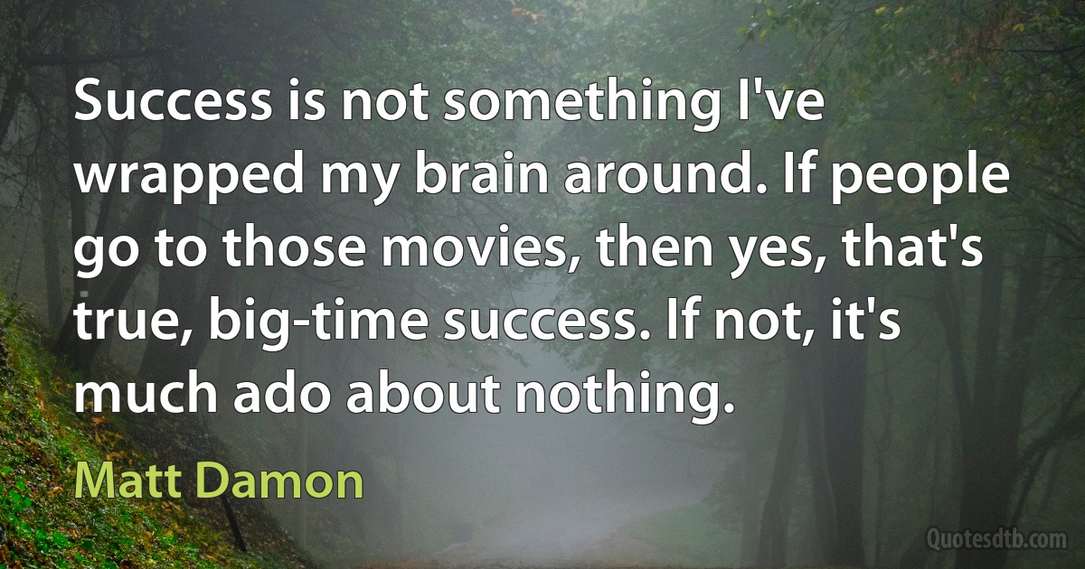 Success is not something I've wrapped my brain around. If people go to those movies, then yes, that's true, big-time success. If not, it's much ado about nothing. (Matt Damon)