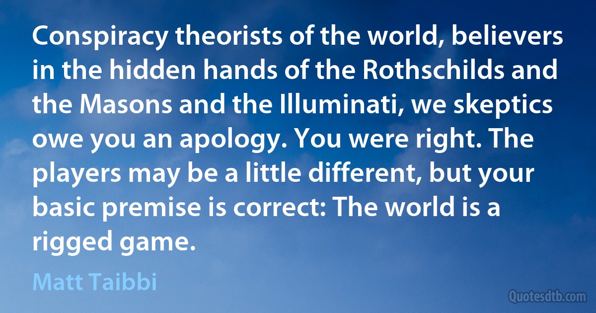 Conspiracy theorists of the world, believers in the hidden hands of the Rothschilds and the Masons and the Illuminati, we skeptics owe you an apology. You were right. The players may be a little different, but your basic premise is correct: The world is a rigged game. (Matt Taibbi)