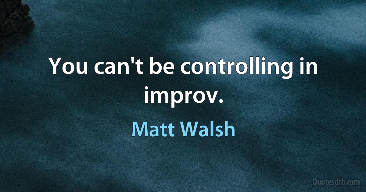 You can't be controlling in improv. (Matt Walsh)