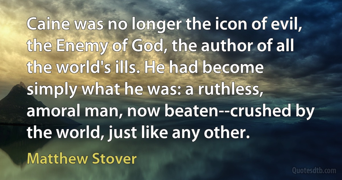 Caine was no longer the icon of evil, the Enemy of God, the author of all the world's ills. He had become simply what he was: a ruthless, amoral man, now beaten--crushed by the world, just like any other. (Matthew Stover)