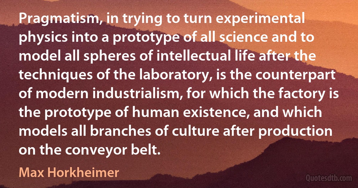 Pragmatism, in trying to turn experimental physics into a prototype of all science and to model all spheres of intellectual life after the techniques of the laboratory, is the counterpart of modern industrialism, for which the factory is the prototype of human existence, and which models all branches of culture after production on the conveyor belt. (Max Horkheimer)