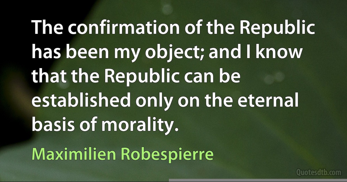 The confirmation of the Republic has been my object; and I know that the Republic can be established only on the eternal basis of morality. (Maximilien Robespierre)