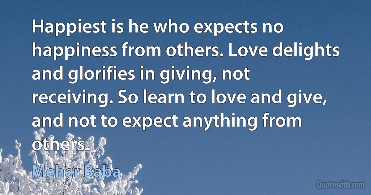 Happiest is he who expects no happiness from others. Love delights and glorifies in giving, not receiving. So learn to love and give, and not to expect anything from others. (Meher Baba)