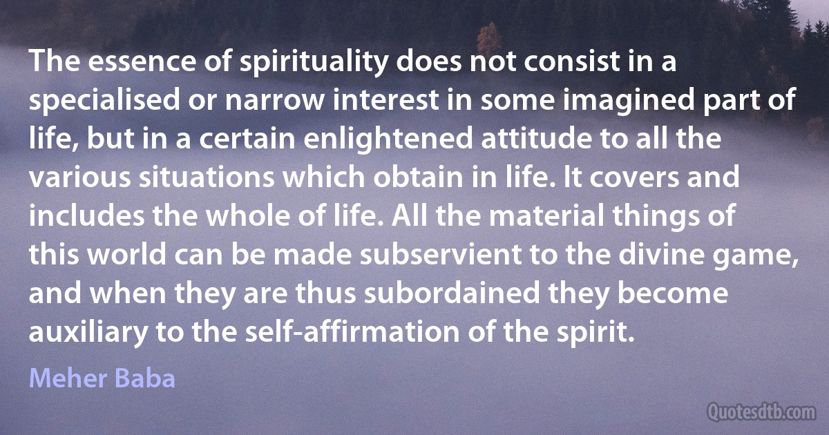 The essence of spirituality does not consist in a specialised or narrow interest in some imagined part of life, but in a certain enlightened attitude to all the various situations which obtain in life. It covers and includes the whole of life. All the material things of this world can be made subservient to the divine game, and when they are thus subordained they become auxiliary to the self-affirmation of the spirit. (Meher Baba)