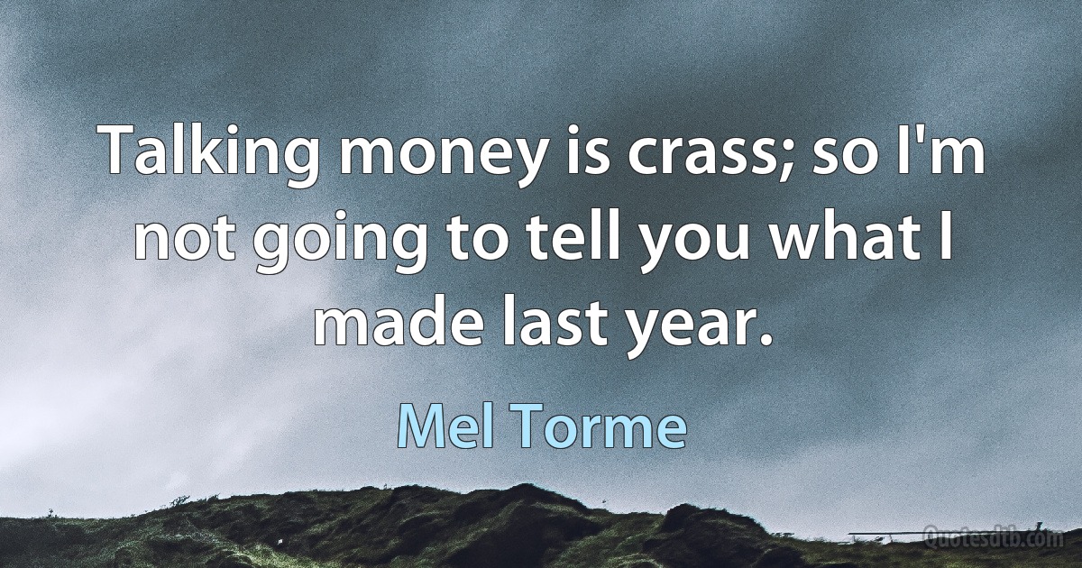 Talking money is crass; so I'm not going to tell you what I made last year. (Mel Torme)