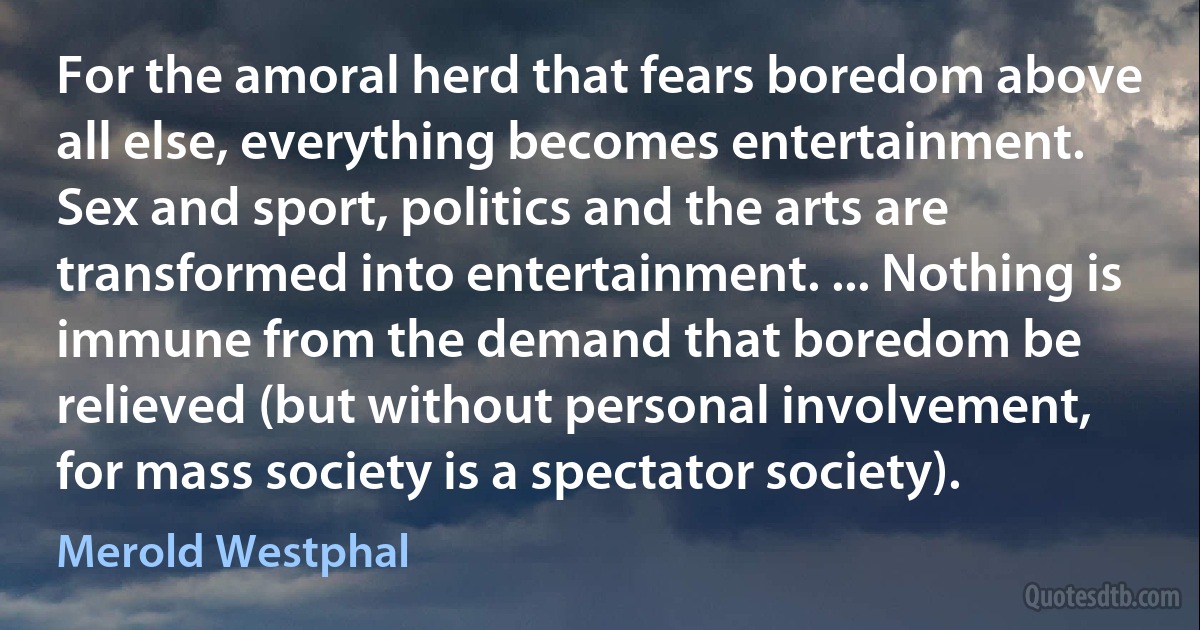 For the amoral herd that fears boredom above all else, everything becomes entertainment. Sex and sport, politics and the arts are transformed into entertainment. ... Nothing is immune from the demand that boredom be relieved (but without personal involvement, for mass society is a spectator society). (Merold Westphal)