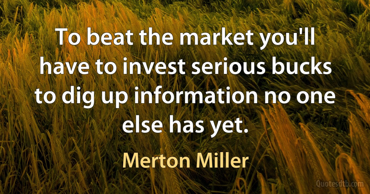 To beat the market you'll have to invest serious bucks to dig up information no one else has yet. (Merton Miller)