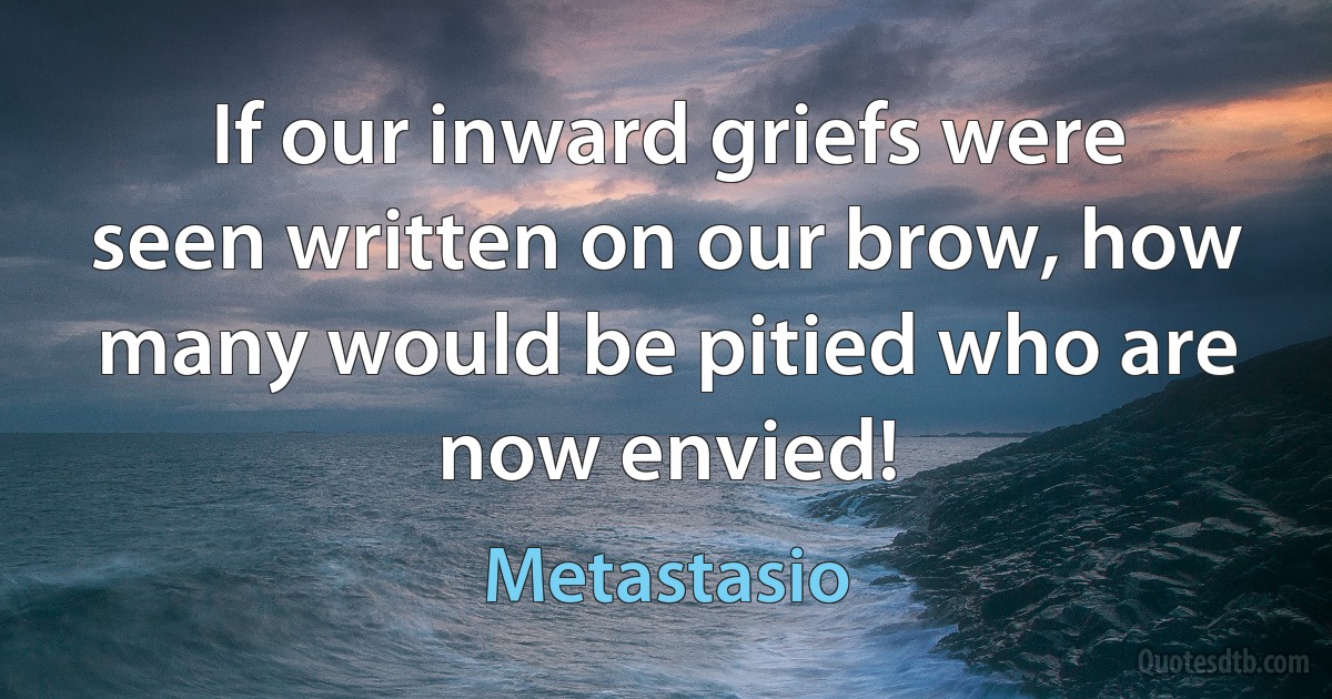 If our inward griefs were seen written on our brow, how many would be pitied who are now envied! (Metastasio)