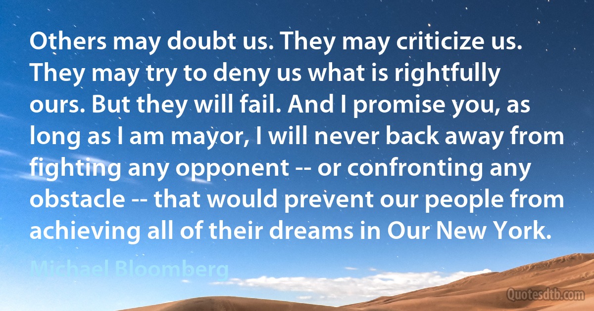 Others may doubt us. They may criticize us. They may try to deny us what is rightfully ours. But they will fail. And I promise you, as long as I am mayor, I will never back away from fighting any opponent -- or confronting any obstacle -- that would prevent our people from achieving all of their dreams in Our New York. (Michael Bloomberg)