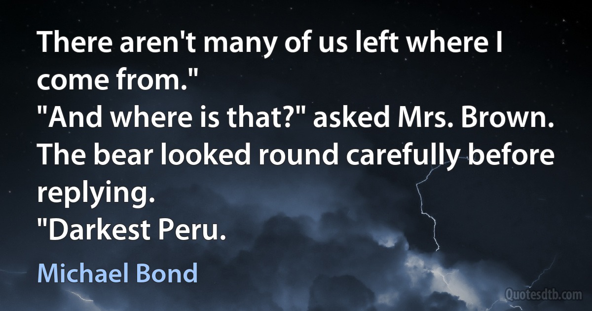 There aren't many of us left where I come from."
"And where is that?" asked Mrs. Brown.
The bear looked round carefully before replying.
"Darkest Peru. (Michael Bond)