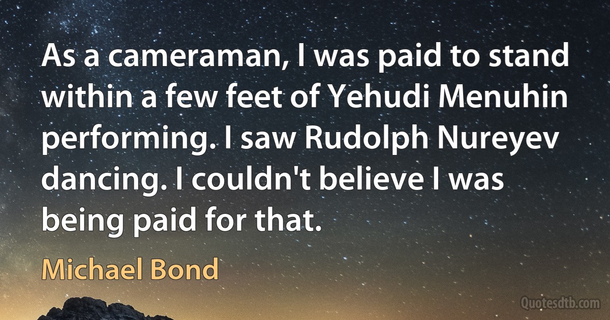 As a cameraman, I was paid to stand within a few feet of Yehudi Menuhin performing. I saw Rudolph Nureyev dancing. I couldn't believe I was being paid for that. (Michael Bond)