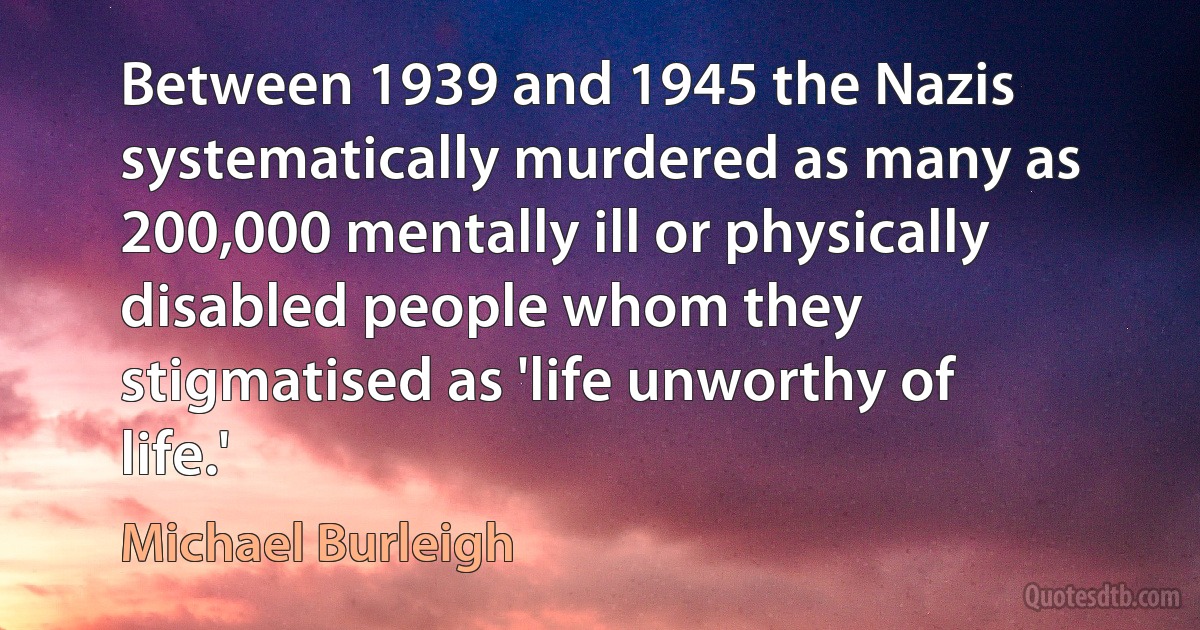 Between 1939 and 1945 the Nazis systematically murdered as many as 200,000 mentally ill or physically disabled people whom they stigmatised as 'life unworthy of life.' (Michael Burleigh)