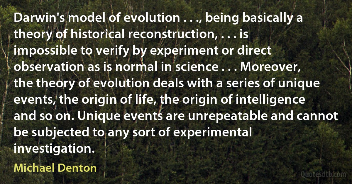 Darwin's model of evolution . . ., being basically a theory of historical reconstruction, . . . is impossible to verify by experiment or direct observation as is normal in science . . . Moreover, the theory of evolution deals with a series of unique events, the origin of life, the origin of intelligence and so on. Unique events are unrepeatable and cannot be subjected to any sort of experimental investigation. (Michael Denton)