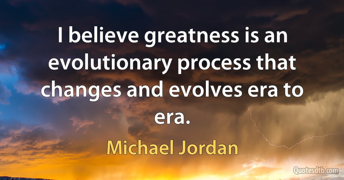 I believe greatness is an evolutionary process that changes and evolves era to era. (Michael Jordan)