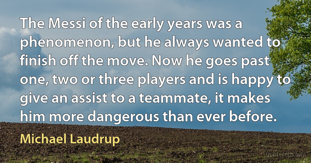 The Messi of the early years was a phenomenon, but he always wanted to finish off the move. Now he goes past one, two or three players and is happy to give an assist to a teammate, it makes him more dangerous than ever before. (Michael Laudrup)