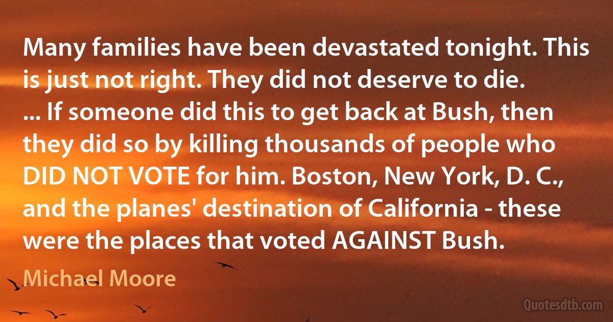 Many families have been devastated tonight. This is just not right. They did not deserve to die. ... If someone did this to get back at Bush, then they did so by killing thousands of people who DID NOT VOTE for him. Boston, New York, D. C., and the planes' destination of California - these were the places that voted AGAINST Bush. (Michael Moore)