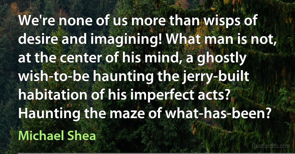 We're none of us more than wisps of desire and imagining! What man is not, at the center of his mind, a ghostly wish-to-be haunting the jerry-built habitation of his imperfect acts? Haunting the maze of what-has-been? (Michael Shea)