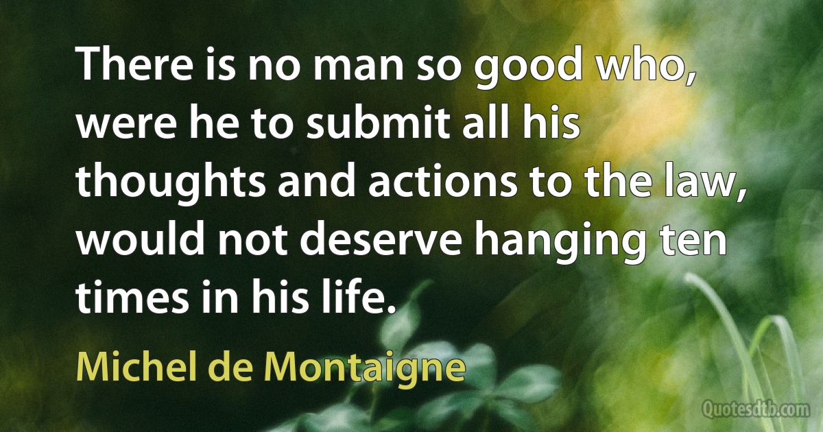 There is no man so good who, were he to submit all his thoughts and actions to the law, would not deserve hanging ten times in his life. (Michel de Montaigne)