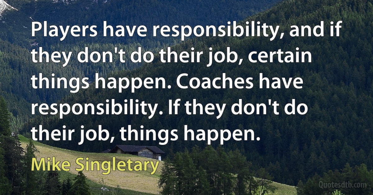 Players have responsibility, and if they don't do their job, certain things happen. Coaches have responsibility. If they don't do their job, things happen. (Mike Singletary)