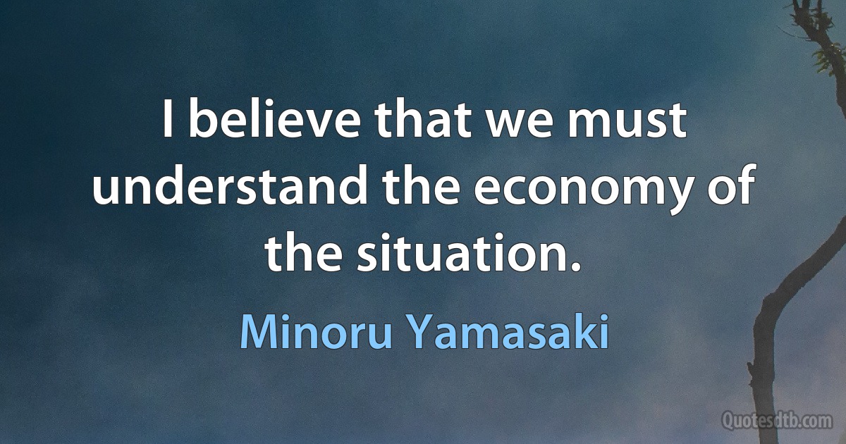 I believe that we must understand the economy of the situation. (Minoru Yamasaki)