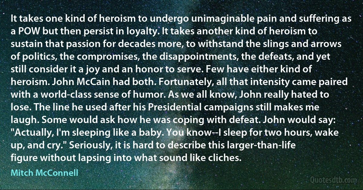 It takes one kind of heroism to undergo unimaginable pain and suffering as a POW but then persist in loyalty. It takes another kind of heroism to sustain that passion for decades more, to withstand the slings and arrows of politics, the compromises, the disappointments, the defeats, and yet still consider it a joy and an honor to serve. Few have either kind of heroism. John McCain had both. Fortunately, all that intensity came paired with a world-class sense of humor. As we all know, John really hated to lose. The line he used after his Presidential campaigns still makes me laugh. Some would ask how he was coping with defeat. John would say: "Actually, I'm sleeping like a baby. You know--I sleep for two hours, wake up, and cry." Seriously, it is hard to describe this larger-than-life figure without lapsing into what sound like cliches. (Mitch McConnell)