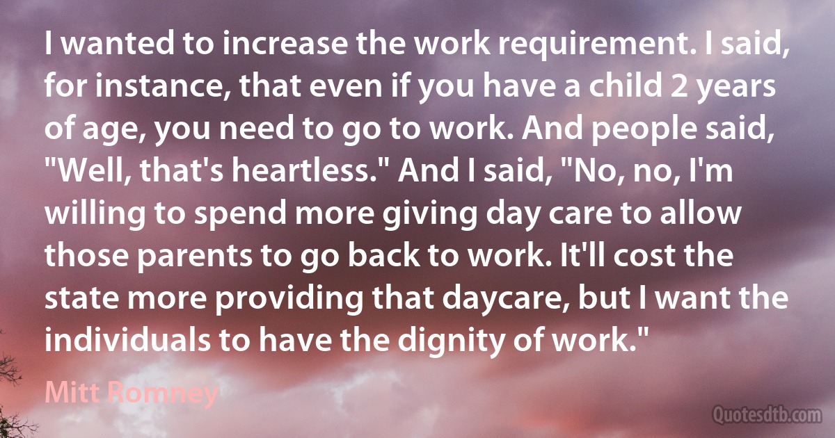 I wanted to increase the work requirement. I said, for instance, that even if you have a child 2 years of age, you need to go to work. And people said, "Well, that's heartless." And I said, "No, no, I'm willing to spend more giving day care to allow those parents to go back to work. It'll cost the state more providing that daycare, but I want the individuals to have the dignity of work." (Mitt Romney)