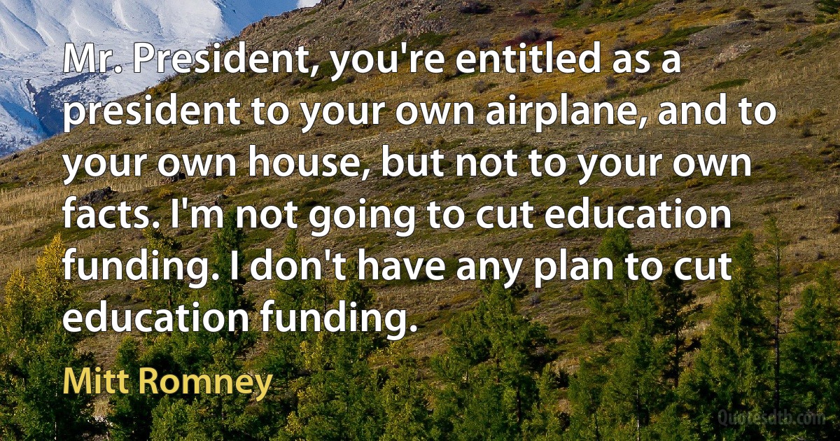 Mr. President, you're entitled as a president to your own airplane, and to your own house, but not to your own facts. I'm not going to cut education funding. I don't have any plan to cut education funding. (Mitt Romney)